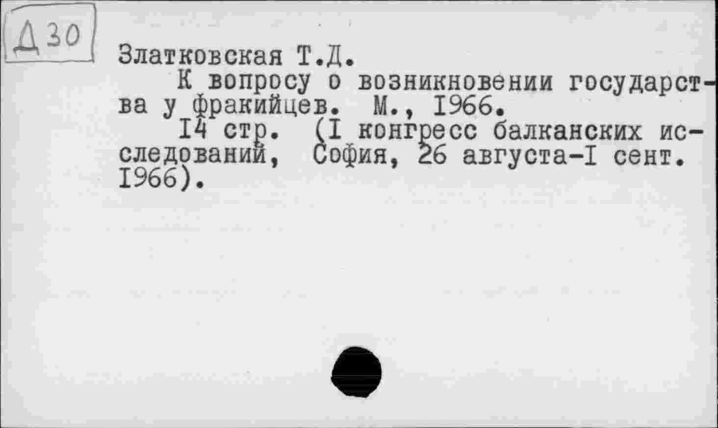 ﻿ІД зо
Златковская Т.Д.
К вопросу о возникновении государства у фракийцев. М., 1966.
14 стр. (I конгресс балканских исследовании, София, 26 августа-1 сент. 1966).